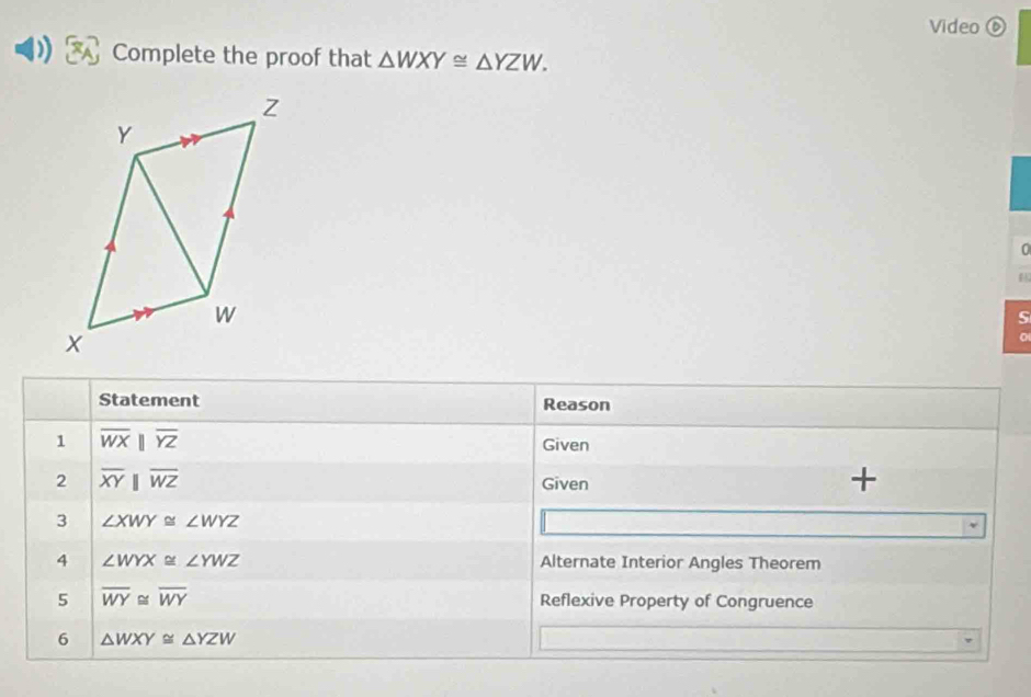 Video ⑥ 
) Complete the proof that △ WXY≌ △ YZW. 
0 
S 
Statement Reason 
1 overline WXbeginvmatrix endvmatrix overline YZ
Given 
2 overline XYparallel overline WZ
Given 
+ 
3 ∠ XWY≌ ∠ WYZ
4 ∠ WYX≌ ∠ YWZ Alternate Interior Angles Theorem 
5 overline WY≌ overline WY Reflexive Property of Congruence 
6 △ WXY≌ △ YZW