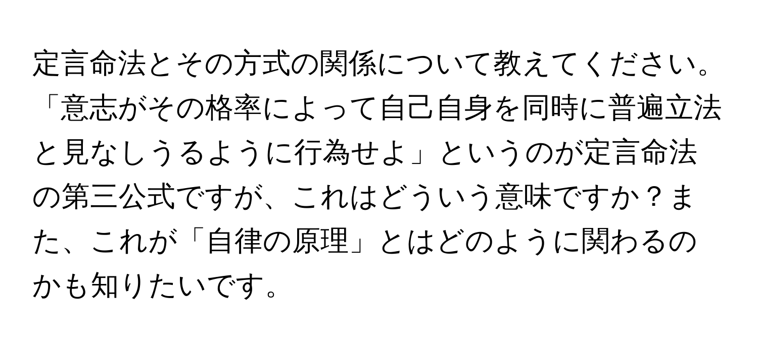 定言命法とその方式の関係について教えてください。「意志がその格率によって自己自身を同時に普遍立法と見なしうるように行為せよ」というのが定言命法の第三公式ですが、これはどういう意味ですか？また、これが「自律の原理」とはどのように関わるのかも知りたいです。