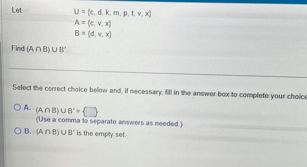 Let
U= c,d,k,m,p,t,v,x
A= c,v,x
B= d,v,x
Find (A∩ B)∪ B'. 
Select the correct choice below and, if necessary, fill in the answer box to complete your choice
A. (A∩ B)∪ B'= □ 
(Use a comma to separate answers as needed.)
B. (A∩ B)∪ B' is the empty set.