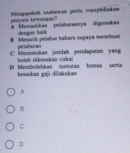 Mengapakah usahawan perlu menyédiakan
penyata kewangan?
A Memastikan pelaburannya digunakan
dengan baik
B Menarik pelabur baharu supaya membuat
pelaburan
C Menentukan jumlah pendapatan yang
boleh dikenakan cukai
D Membolehkan tuntutan bonus serta
kenaikan gaji dilakukan
A
B
C
D