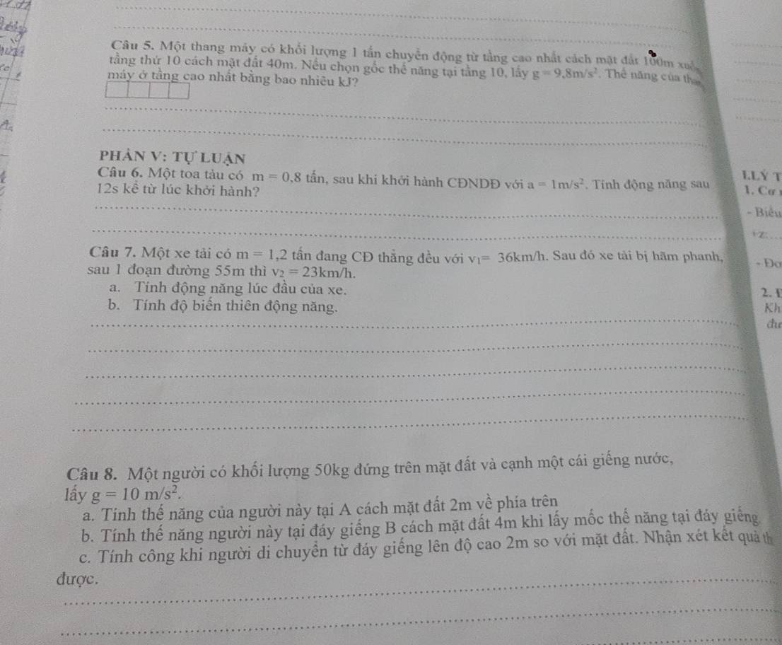Một thang máy có khổi lượng 1 tần chuyển động từ tầng cao nhất cách mặt đất 100m xuấ 
tầng thứ 10 cách mặt đất 40m. Nều chọn gốc thế năng tại tằng 10, lấy g=9.8m/s^2 , Thế năng của tha 
máy ở tằng cao nhất bằng bao nhiêu kJ? 
_ 
phân V: tự luận 
L.Lý T 
Câu 6. Một toa tàu có m=0.8that an , sau khi khởi hành CĐNDĐ với a=1m/s^2. Tính động năng sau 1. Cơ 
12s kề từ lúc khởi hành? 
_ 
- Biểu 
_ 
iz 
Câu 7. Một xe tải có m=1, 2 tấn đang CĐ thẳng đều với v_1=36km/h. Sau đó xe tài bị hãm phanh, - Đ 
sau 1 đoạn đường 55m thì v_2=23km/h. 
a. Tính động năng lúc đầu của xe. 2. 1 
_ 
b. Tính độ biến thiên động năng. Kh 
đu 
_ 
_ 
_ 
_ 
Câu 8. Một người có khối lượng 50kg đứng trên mặt đất và cạnh một cái giếng nước, 
lấy g=10m/s^2. 
a. Tinh thế năng của người này tại A cách mặt đất 2m về phía trên 
b. Tính thế năng người này tại đáy giếng B cách mặt đất 4m khi lấy mốc thế năng tại đảy giếng 
c. Tính công khi người di chuyển từ đáy giếng lên độ cao 2m so với mặt đất. Nhận xét kết quả th 
được. 
_ 
_