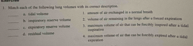 Match each of the following lung volumes with its correct description. 
_ 
a. tidal volume 1. amount of air exchanged in a normal breath 
_h. inspiratory reserve volume 2. volume of air remaining in the lungs after a forced expiration 
_c. expiratory reserve volume 3. maximum volume of air that can be forcibly inspired after a tidal 
inspiration 
_d. residual volume 4. maximum volume of air that can be forcibly expired after a tidal 
expiration