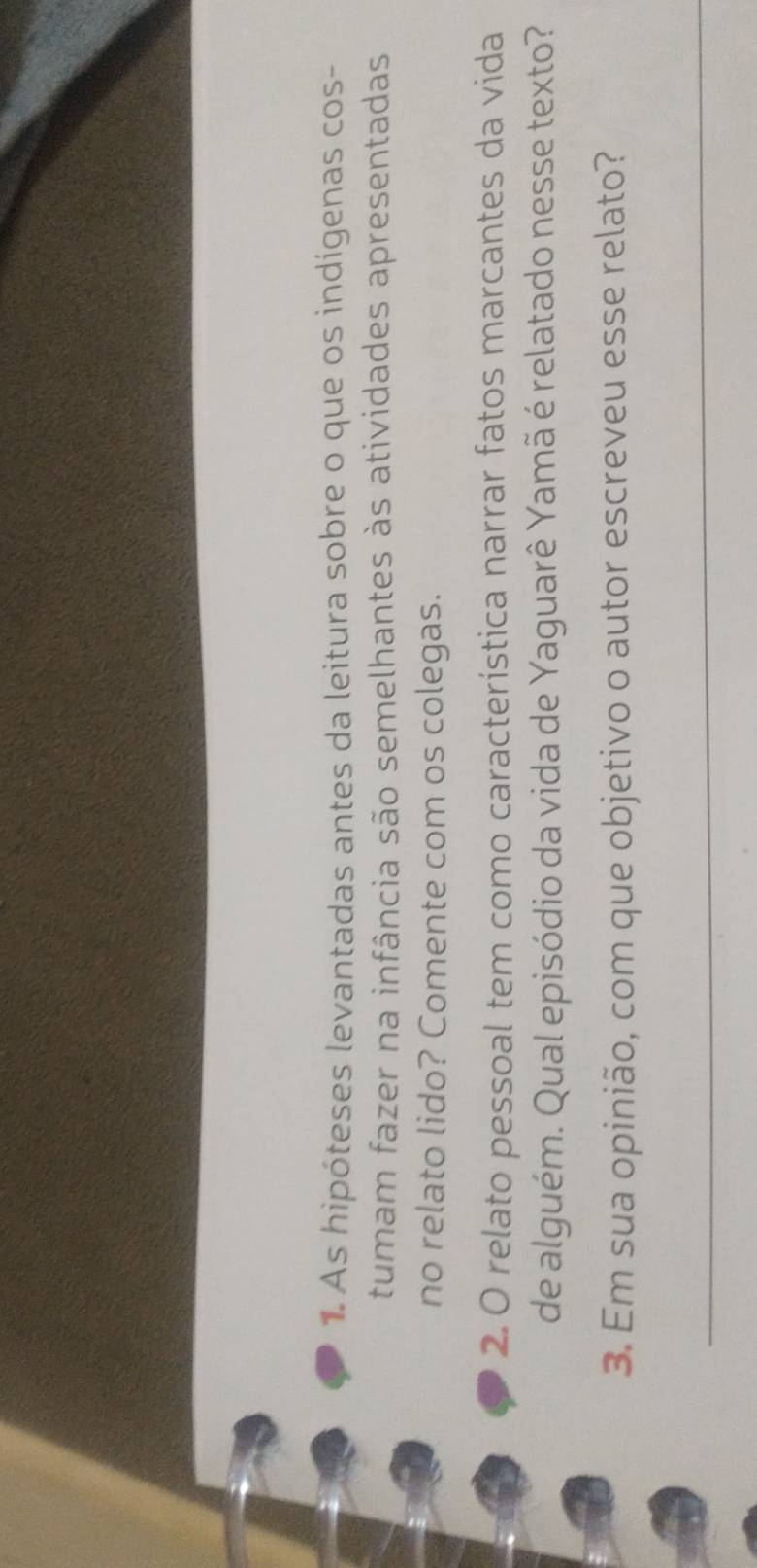 As hipóteses levantadas antes da leitura sobre o que os indígenas cos- 
tumam fazer na infância são semelhantes às atividades apresentadas 
no relato lido? Comente com os colegas. 
2. O relato pessoal tem como característica narrar fatos marcantes da vida 
de alguém. Qual episódio da vida de Yaguarê Yamã é relatado nesse texto? 
3. Em sua opinião, com que objetivo o autor escreveu esse relato? 
_ 
_ 
_