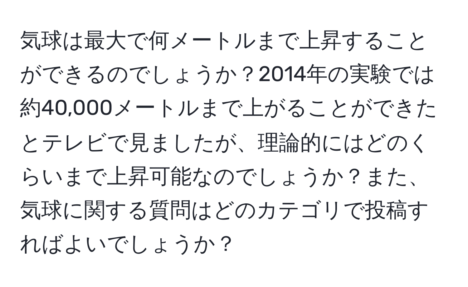 気球は最大で何メートルまで上昇することができるのでしょうか？2014年の実験では約40,000メートルまで上がることができたとテレビで見ましたが、理論的にはどのくらいまで上昇可能なのでしょうか？また、気球に関する質問はどのカテゴリで投稿すればよいでしょうか？