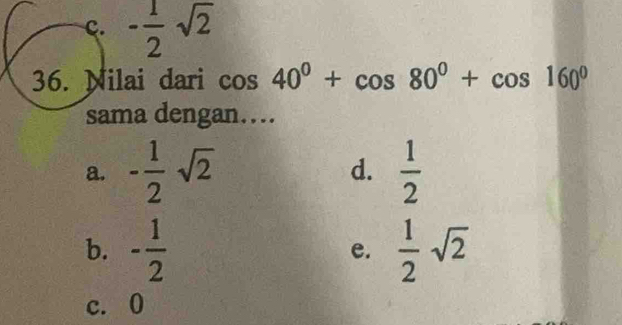 c. - 1/2 sqrt(2)
36. Nilai dari cos 40°+cos 80°+cos 160°
sama dengan…
a. - 1/2 sqrt(2) d.  1/2 
b. - 1/2  e.  1/2 sqrt(2)
c. 0