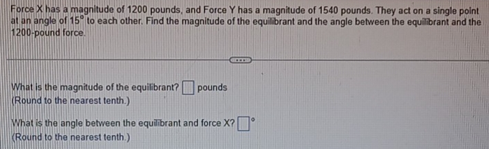 Force X has a magnitude of 1200 pounds, and Force Y has a magnitude of 1540 pounds. They act on a single point 
at an angle of 15° to each other. Find the magnitude of the equilibrant and the angle between the equilibrant and the
1200-pound force. 
What is the magnitude of the equilibrant? □ pounds
(Round to the nearest tenth.) 
What is the angle between the equilibrant and force X? □°
(Round to the nearest tenth.)