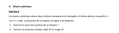 Dioptre sphérique 
Exercice 6 
Un dioptre sphérique sépare deux milieux transparents et homogène d'indices absolus respectifs n=
1 et n'=1,336 6. La puissance de ce dioptre est égale à 62 dioptries. 
1- Quel est le rayon de courbure de ce dioptre? 
2- Calculer les distances focales, objet SF et image SF'