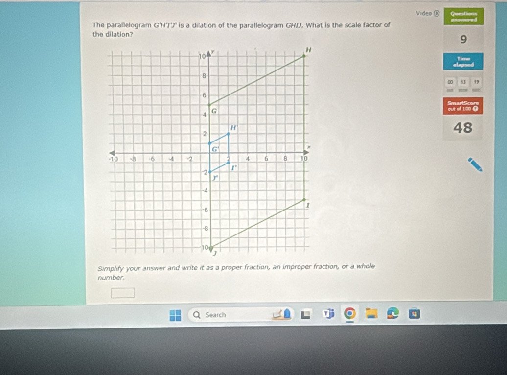 Video Questions
The parallelogram G'H'I'J' is a dilation of the parallelogram GHIJ. What is the scale factor of ansvored
the dilation?
9
Time
elapsed
13 19
SmartScore
out of 100 (
48
Simplify your answer and write it as a proper fraction, an improper fraction, or a whole
number.
Search