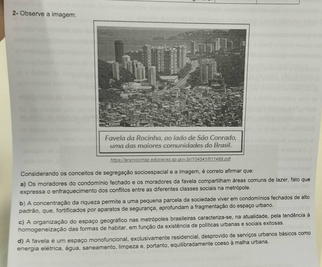 2- Observe a imagem:
Considerando os conceitos de segregação socioespacial e a imagem, é correto afirmar que:
a) Os moradores do condomínio fechado e os moradores da favela compartilham áreas comuns de lazer, fato que
expressa o enfraquecimento dos conflitos entre as diferentes classes sociais na metrópole.
b) A concentração da riqueza permite a uma pequena parcela da sociedade viver em condomínios fechados de alto
padrão, que, fortificados por aparatos de segurança, aprofundam a fragmentação do espaço urbano.
c) A organização do espaço geográfico nas metrópoles brasileiras caracteriza-se, na atualidade, pela tendência à
homogeneização das formas de habitar, em função da existência de políticas urbanas e sociais exitosas.
d) A favela é um espaço monofuncional, exclusivamente residencial, desprovido de serviços urbanos básicos como
energia elétrica, água, saneamento, limpeza e, portanto, equilibradamente coeso à malha urbana.