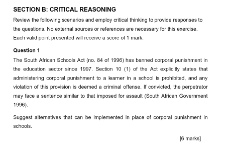 CRITICAL REASONING 
Review the following scenarios and employ critical thinking to provide responses to 
the questions. No external sources or references are necessary for this exercise. 
Each valid point presented will receive a score of 1 mark. 
Question 1 
The South African Schools Act (no. 84 of 1996) has banned corporal punishment in 
the education sector since 1997. Section 10 (1) of the Act explicitly states that 
administering corporal punishment to a learner in a school is prohibited, and any 
violation of this provision is deemed a criminal offense. If convicted, the perpetrator 
may face a sentence similar to that imposed for assault (South African Government 
1996). 
Suggest alternatives that can be implemented in place of corporal punishment in 
schools. 
[6 marks]