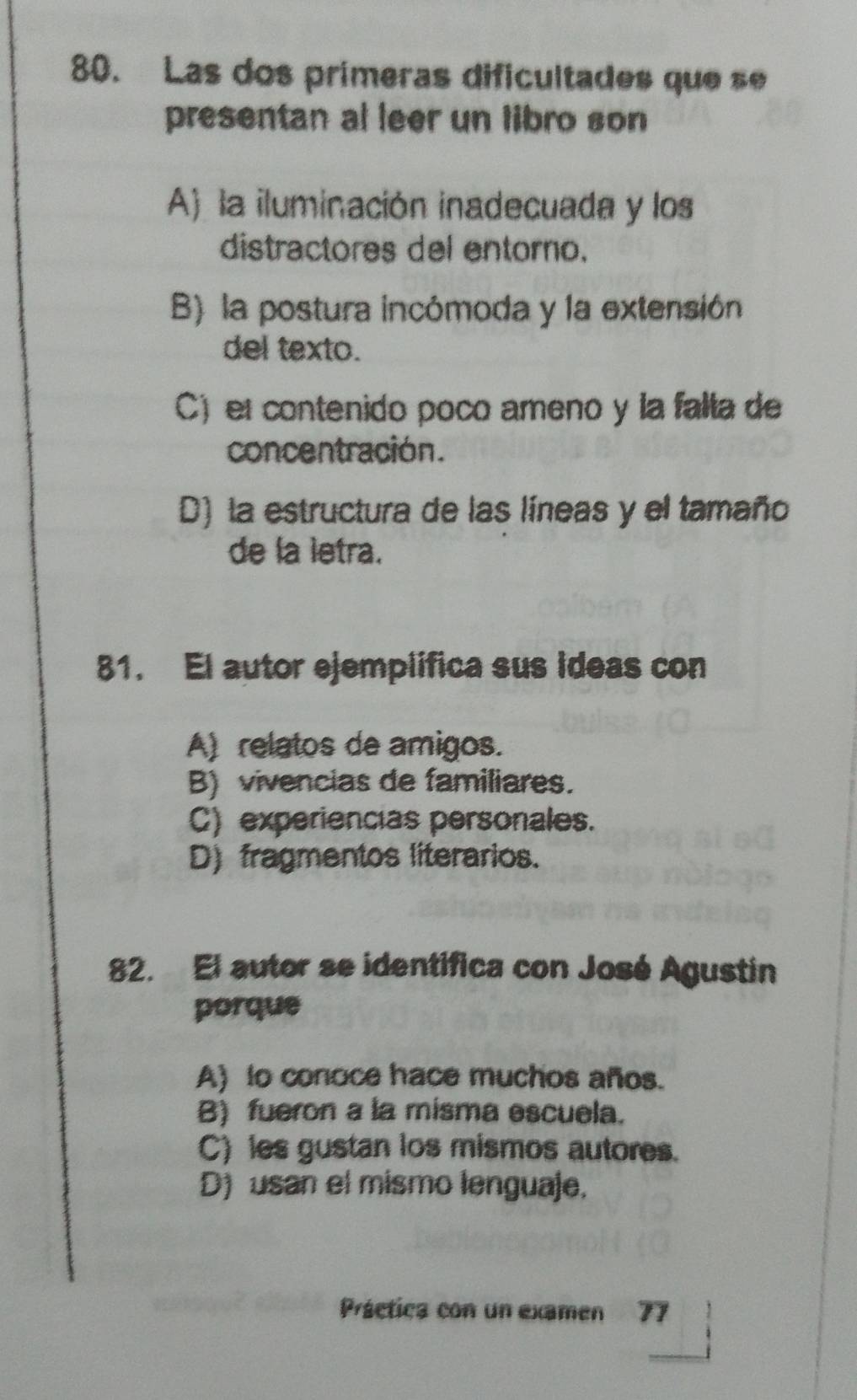 Las dos prímeras dificultades que s
presentan al leer un libro son
A) la iluminación inadecuada y los
distractores del entoro.
B) la postura incómoda y la extensión
del texto.
C) el contenido poco ameno y la falla de
concentración.
D) la estructura de las líneas y el tamaño
de la letra.
81. El autor ejemplifica sus ideas con
A) relatos de amigos.
B) vivencias de familiares.
C) experiencias personales.
D) fragmentos literarios.
82. El autor se identifica con José Agustin
porque
A) to conoce hace muchos años.
B) fueron a la misma escuela.
C) les gustan los mismos autores.
D) usan el mismo lenguaje.
Práetica con un examen 77