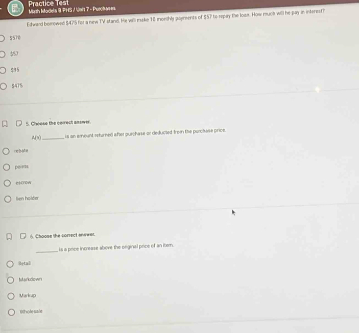 Practice Test
Math Models B PHS / Unit 7 - Purchases
Edward borrowed $475 for a new TV stand. He will make 10 monthly payments of $57 to repay the loan. How much will he pay in interest?
$570
$57
$95
$475
5. Choose the correct answer.
A(n) _ is an amount returned after purchase or deducted from the purchase price.
rebate
points
escrow
lien holder
6. Choose the correct answer.
_is a price increase above the original price of an item.
Retail
Markdown
Markup
Wholesale