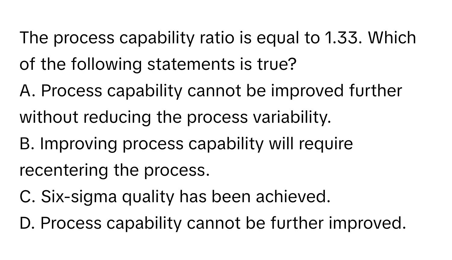 The process capability ratio is equal to 1.33. Which of the following statements is true?
A. Process capability cannot be improved further without reducing the process variability.
B. Improving process capability will require recentering the process.
C. Six-sigma quality has been achieved.
D. Process capability cannot be further improved.