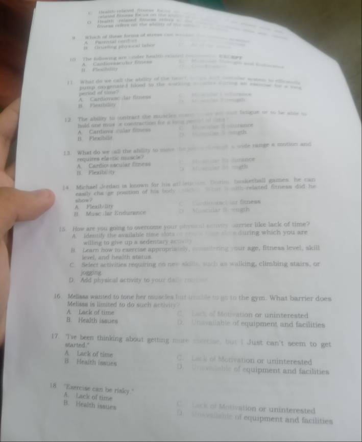 tred Binees feas o t        
Health relased Binem stlors =  
ftness rders on the sholty of the        
M  Which of these furms of siress ion __      _ _
A:  Parental con?
D. Ctruekig physcal lsbor
10 The following are cnder health esse =
A Candlovascular fitress
N PSexibality            
11 What do we call the ability of the heact        _  _ o waen to ene  
tump mgenated flood to the sorking _e soee ao _o tn     
period of tims?
A. Cardioyanc lar fitriess a 
.
B. Plexbllin
12 The ability to contract the muacles cars    ao oost fatigue or to he able o
hold one mus se contraction for a wone per   d
A Cardiova cular fitness C. A  n  tunance
B Flexibillit ( o  wigth
13. What do we sall the ability to move the you e  mmed a wide range a motion and
requires elastic muscie? da tunance
A. Cardiovascular fitness
B. Flexibility ( A antian lt mogth
14. Michael Jordan is known for his at lne  o Durin basketball games, he can
easly cha ge postion of his body      ha i with related fitness did he
show ?
A. Flexibelity C ftionestier fitness
B Musc lar Endurance D Muscular B ength
15. How are you going to overcome your phyona sonves ourrier like lack of time?
A. identify the available time slots      e during which you are
willing to give up a sedentary ac
B. Learn how to exercise appropristely, onmdering our age, fitness level, skill
lexel, and health status.
C. Select activities requiring on new skiils, such as walking, climbing stairs, or
jogging
D. Add physical activity to your dal  ro   
16. Melissa wanted to tone her muscles but unable to go to the gym. What barrier does
Melissa is limited to do such activity?
A. Lack of time C e bac of Motivation or uninterested
B. Health issues D.  Unavailable of equipment and facilities
17. I've been thinking about getting more soercise, but I Just can't seem to get
started."
A. Lack of time C. Lack of Monivation or uninterested
B Heaith issues D. Uravadable of equipment and facilities
18 "Exercise can be risky."
A. Lack of time Co  nci of Motivation or uninterested
B. Health issues  D  Mosvallable of equipment and facilities