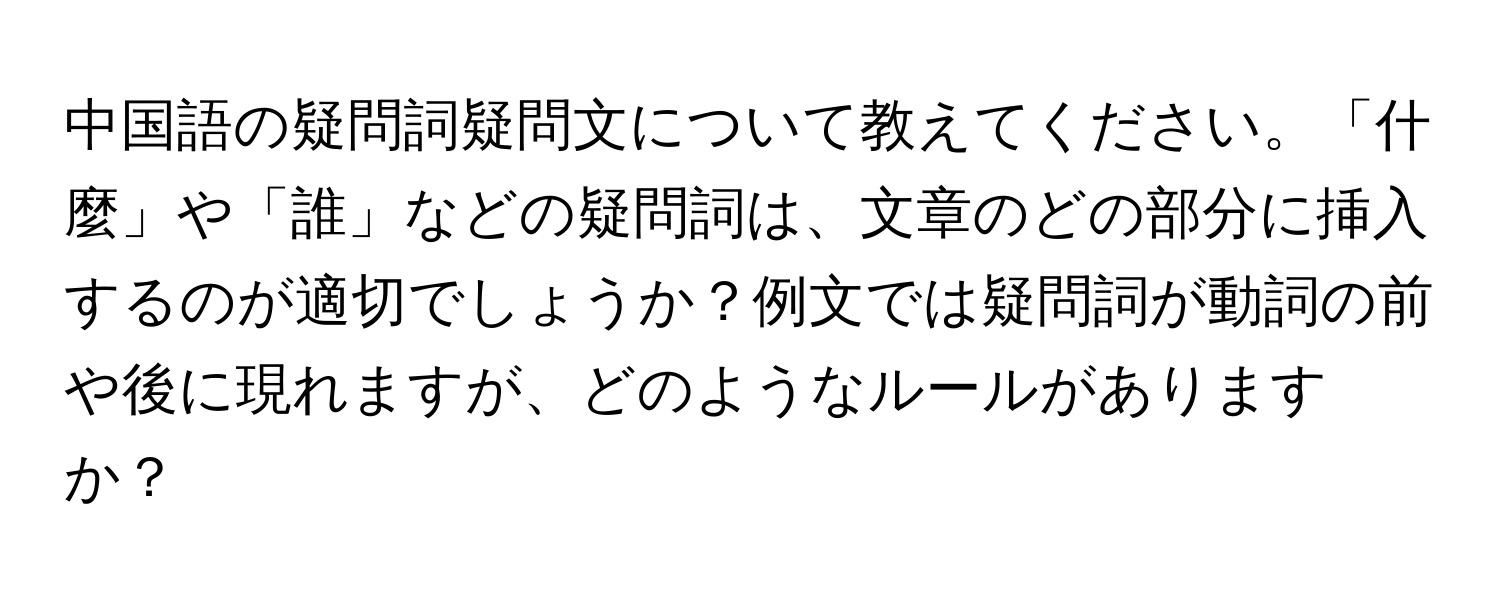 中国語の疑問詞疑問文について教えてください。「什麼」や「誰」などの疑問詞は、文章のどの部分に挿入するのが適切でしょうか？例文では疑問詞が動詞の前や後に現れますが、どのようなルールがありますか？