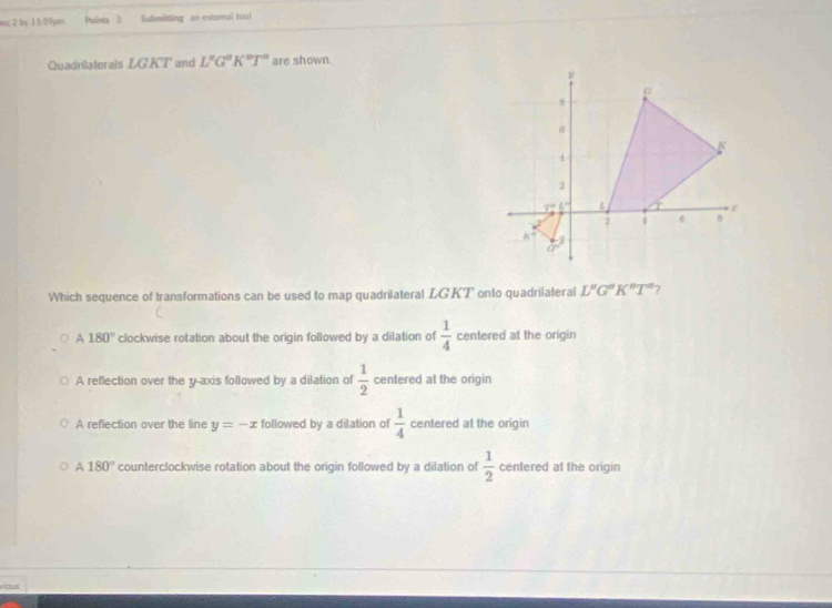 in; 2 by 1 1d?pes Polets 3 Submitting an extemal tool
Quadrilaterals LGKT and L'prime G°K^(nT)T are shown.
Which sequence of transformations can be used to map quadrilateral LGKT onto quadrilateral L''G''K''T'' 7
180° clockwise rotation about the origin followed by a dilation of  1/4  centered at the origin
A reflection over the y-axis followed by a dilation of  1/2  centered at the origin
A reflection over the line y=-x followed by a dilation of  1/4  centered at the origin
A 180° counterclockwise rotation about the origin followed by a dilation of  1/2  centered at the origin
víous