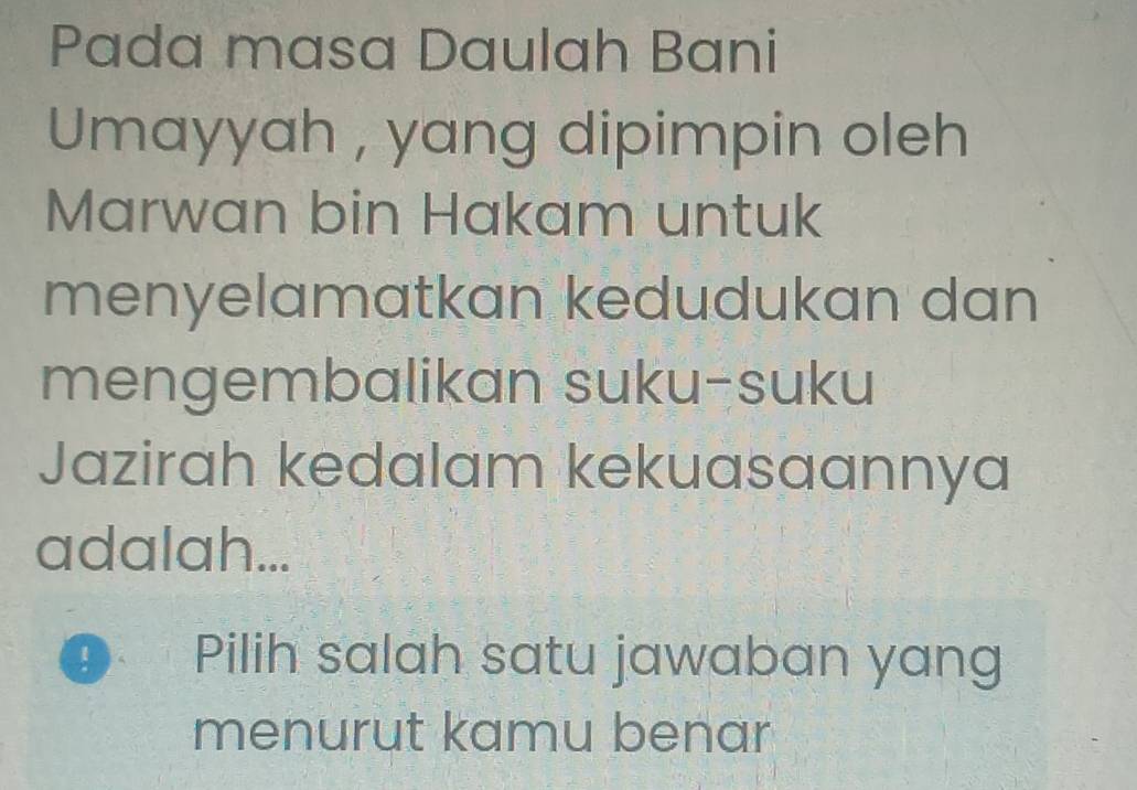 Pada masa Daulah Bani 
Umayyah , yang dipimpin oleh 
Marwan bin Hakam untuk 
menyelamatkan kedudukan dan 
mengembalikan suku-suku 
Jazirah kedalam kekuasaannya 
adalah... 
D 1 Pilih salah satu jawaban yang 
menurut kamu benar