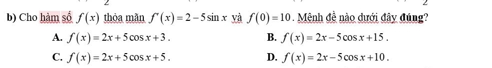 Cho hàm số f(x) thỏa mãn f'(x)=2-5sin x và f(0)=10 Mênh đề nào dưới đây đúng?
A. f(x)=2x+5cos x+3. B. f(x)=2x-5cos x+15.
C. f(x)=2x+5cos x+5. D. f(x)=2x-5cos x+10.