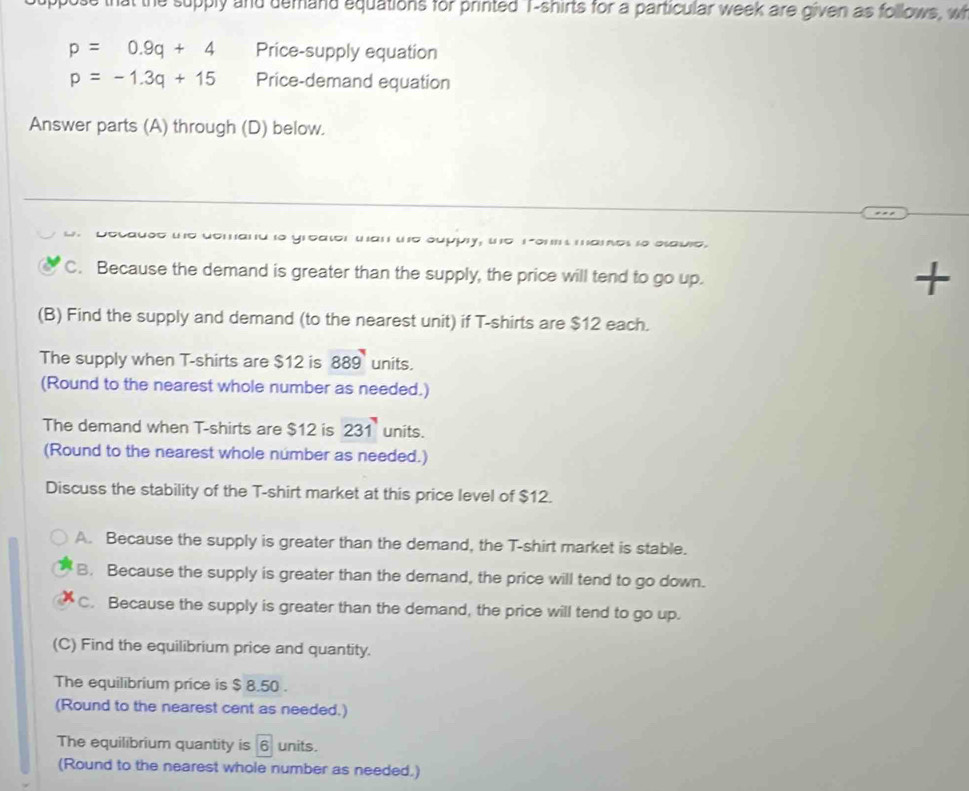 that the supply and demand equations for printed T-shirts for a particular week are given as follows, wh
p=0.9q+4 Price-supply equation
p=-1.3q+15 Price-demand equation
Answer parts (A) through (D) below.
d to greator wan we supply, wo ro mames so esauie.
C. Because the demand is greater than the supply, the price will tend to go up.
+
(B) Find the supply and demand (to the nearest unit) if T-shirts are $12 each.
The supply when T-shirts are $12 is 889 units.
(Round to the nearest whole number as needed.)
The demand when T-shirts are $12 is 231 units.
(Round to the nearest whole number as needed.)
Discuss the stability of the T-shirt market at this price level of $12.
A. Because the supply is greater than the demand, the T-shirt market is stable.
B. Because the supply is greater than the demand, the price will tend to go down.
C. Because the supply is greater than the demand, the price will tend to go up.
(C) Find the equilibrium price and quantity.
The equilibrium price is $ 8.50.
(Round to the nearest cent as needed.)
The equilibrium quantity is 6 units.
(Round to the nearest whole number as needed.)