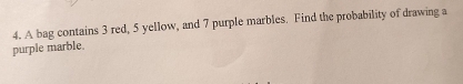 A bag contains 3 red, 5 yellow, and 7 purple marbles. Find the probability of drawing a 
purple marble.