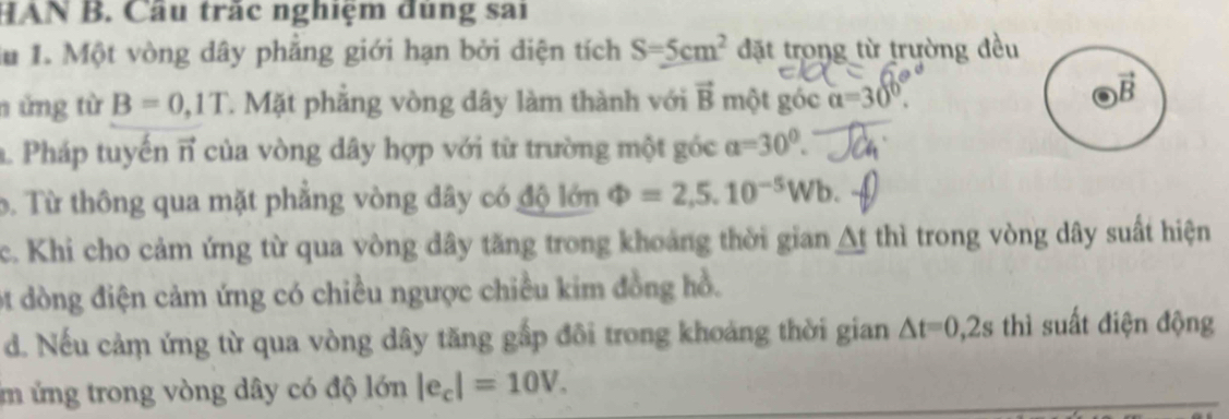 HAN B. Cầu trắc nghiệm đúng sai
lu 1. Một vòng dây phẳng giới hạn bởi diện tích S=5cm^2 đặt trong từ trường đều
n ứng từ B=0,1T T. Mặt phẳng vòng dây làm thành với vector B một góc alpha =30°.
B
. Pháp tuyến π của vòng dây hợp với từ trường một góc a=30°. 
b. Từ thông qua mặt phẳng vòng dây có độ lớn Phi =2,5.10^(-5)Wb. 
c. Khi cho cảm ứng từ qua vòng dây tăng trong khoảng thời gian △ tthi trong vòng dây suất hiện
ột dòng điện cảm ứng có chiều ngược chiều kim đồng hồ.
d. Nếu cảm ứng từ qua vòng dây tăng gấp đôi trong khoảng thời gian △ t=0,2s thì suất điện động
ứ ứng trong vòng dây có độ lớn |e_c|=10V.