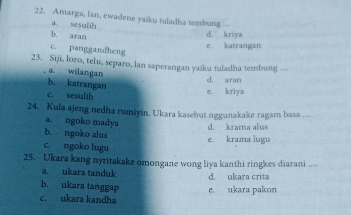 Amarga, lan, ewadene yaiku tuladha tembung ...·
a. sesulih
b. aran
d. kriya
e. katrangan
c. panggandheng
23. Siji, loro, telu, separo, lan saperangan yaiku tuladha tembung ----
a. wilangan
d. aran
b. katrangan
c. sesulih e. kriya
24. Kula ajeng nedha rumiyin. Ukara kasebut nggunakake ragam basa ....
a. ngoko madya
d. krama alus
b. ngoko alus
e. krama lugu
c. ngoko lugu
25. Ukara kang nyritakake omongane wong liya kanthi ringkes diarani ....
a. ukara tanduk d. ukara crita
b. ukara tanggap
e. ukara pakon
c. ukara kandha