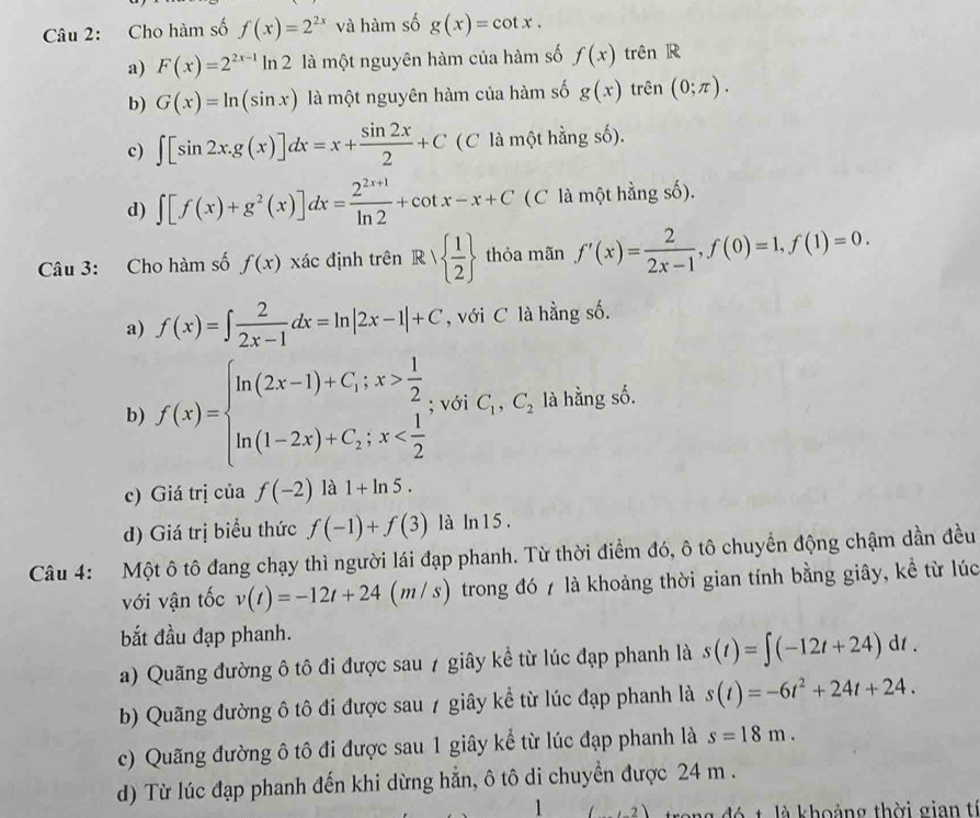 Cho hàm số f(x)=2^(2x) và hàm số g(x)=cot x.
a) F(x)=2^(2x-1)ln 2 là một nguyên hàm của hàm số f(x) trên R
b) G(x)=ln (sin x) là một nguyên hàm của hàm số g(x) trên (0;π ).
c) ∈t [sin 2x.g(x)]dx=x+ sin 2x/2 +C (C là một hằng số).
d) ∈t [f(x)+g^2(x)]dx= (2^(2x+1))/ln 2 +cot x-x+C (C là một hằng số).
Câu 3: Cho hàm số f(x) xác định trên Rvee   1/2  thỏa mãn f'(x)= 2/2x-1 ,f(0)=1,f(1)=0.
a) f(x)=∈t  2/2x-1 dx=ln |2x-1|+C , với C là hằng số.
b) f(x)=beginarrayl ln (2x-1)+C;x> 1/2  ln (1-2x)+C;x ; với C_1,C_2 là hằng số.
c) Giá trị của f(-2) là 1+ln 5.
d) Giá trị biểu thức f(-1)+f(3) là ln 1 5 .
Câu 4: Một ô tô đang chạy thì người lái đạp phanh. Từ thời điểm đó, ô tô chuyển động chậm dần đều
với vận tốc v(t)=-12t+24 | (m/s) trong đó 7 là khoảng thời gian tính bằng giây, kề từ lúc
bắt đầu đạp phanh.
a) Quãng đường ô tô đi được sau 7 giây kể từ lúc đạp phanh là s(t)=∈t (-12t+24)dt.
b) Quãng đường ô tô đi được sau 7 giây kể từ lúc đạp phanh là s(t)=-6t^2+24t+24.
c) Quãng đường ô tô đi được sau 1 giây kể từ lúc đạp phanh là s=18m.
d) Từ lúc đạp phanh đến khi dừng hẳn, ô tô di chuyền được 24 m .
1 (,2 đó t là khoảng thời gian tí