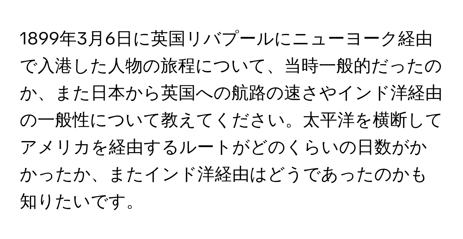 1899年3月6日に英国リバプールにニューヨーク経由で入港した人物の旅程について、当時一般的だったのか、また日本から英国への航路の速さやインド洋経由の一般性について教えてください。太平洋を横断してアメリカを経由するルートがどのくらいの日数がかかったか、またインド洋経由はどうであったのかも知りたいです。