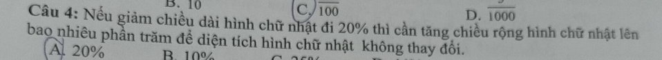 B. 10
C. overline 100 D. frac 1000
Câu 4: Nếu giảm chiều dài hình chữ nhật đi 20% thì cần tăng chiều rộng hình chữ nhật lên
bao nhiêu phần trăm để diện tích hình chữ nhật không thay đổi.
A. 20% B. 10%