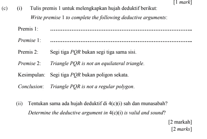 Tulis premis 1 untuk melengkapkan hujah deduktif berikut: 
Write premise 1 to complete the following deductive arguments: 
Premis 1:_ 
Premise 1:_ 
Premis 2: Segi tiga PQR bukan segi tiga sama sisi. 
Premise 2: Triangle PQR is not an equilateral triangle. 
Kesimpulan: Segi tiga PQR bukan poligon sekata. 
Conclusion: Triangle PQR is not a regular polygon. 
(ii) Tentukan sama ada hujah deduktif di 4(c)(i) sah dan munasabah? 
Determine the deductive argument in 4(c)(i) is valid and sound? 
[2 markah] 
[2 marks]