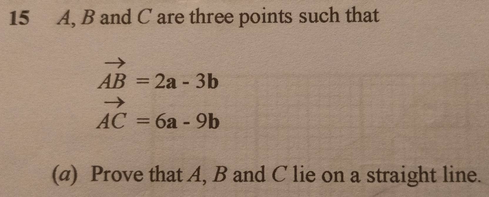 15 A, B and C are three points such that
vector AB=2a-3b
vector AC=6a-9b
(α) Prove that A, B and C lie on a straight line.