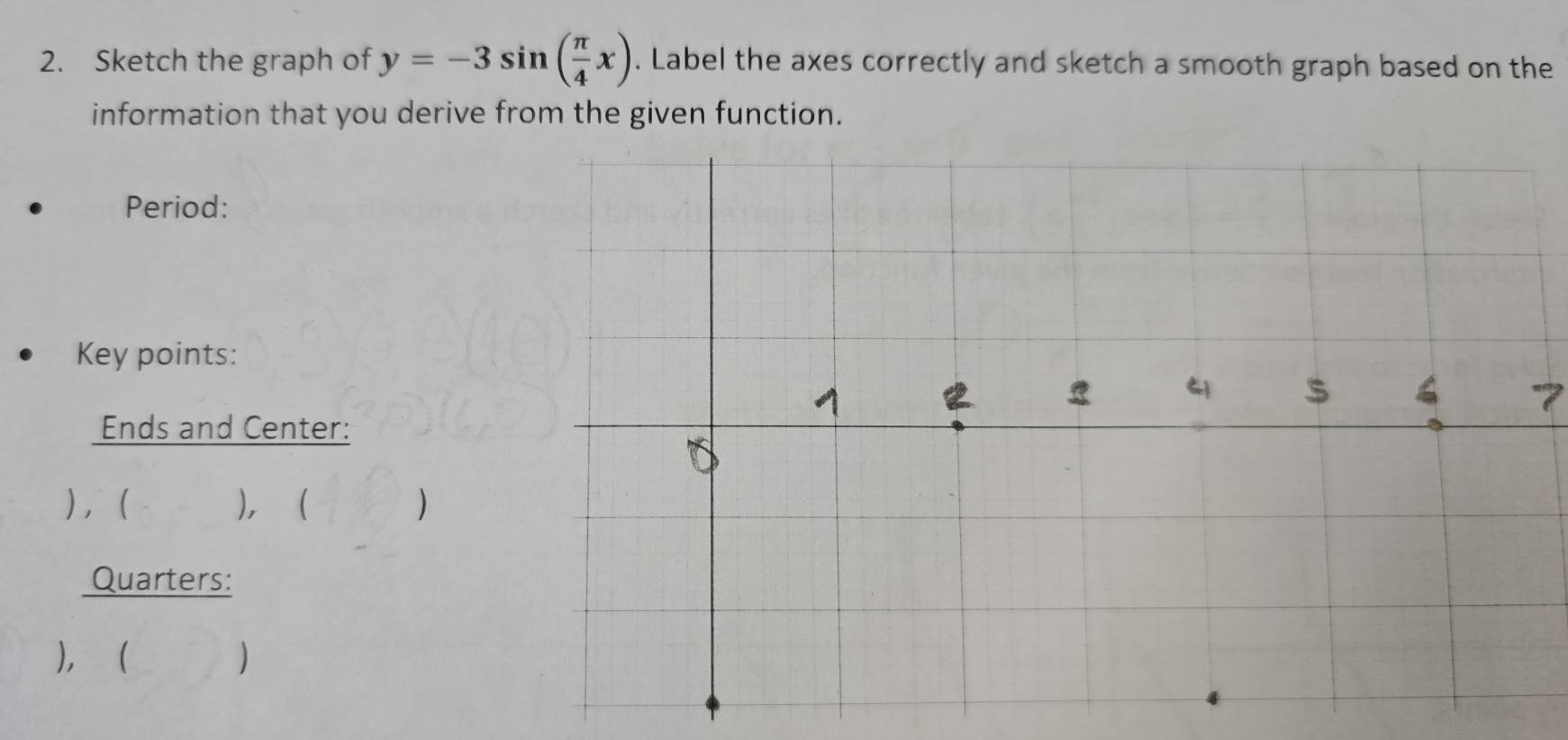 Sketch the graph of y=-3sin ( π /4 x). Label the axes correctly and sketch a smooth graph based on the 
information that you derive from the given function. 
Period: 
Key points: 
7 
Ends and Center: 
)， ), ( () 
Quarters: 
), ( )