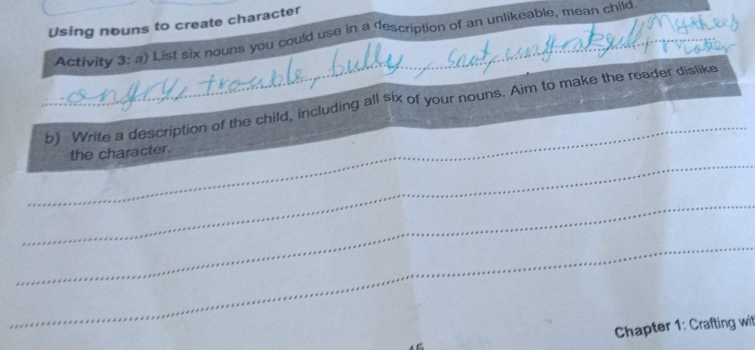 Using nouns to create character 
_Activity 3:a) List six nouns you could use in a description of an unlikeable, mean child 
_ 
b) Write a description of the child, including all six of your nouns. Aim to make the reader dislike 
_ 
the character. 
_ 
_ 
Chapter 1: Crafting wit