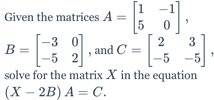 Given the matrices A=beginbmatrix 1&-1 5&0endbmatrix ,
B=beginbmatrix -3&0 -5&2endbmatrix , and C=beginbmatrix 2&3 -5&-5endbmatrix
solve for the matrix X in the equation
(X-2B)A=C.