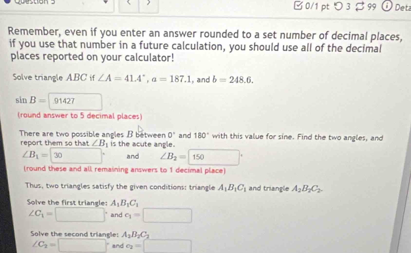 □ 0/1 pt つ 3 B 99 j Deta 
Remember, even if you enter an answer rounded to a set number of decimal places, 
if you use that number in a future calculation, you should use all of the decimal 
places reported on your calculator! 
Solve triangle ABC if ∠ A=41.4°, a=187.1 , and b=248.6.
sin B= 1427
(round answer to 5 decimal places) 
There are two possible angles B between 0° and 180° with this value for sine. Find the two angles, and 
report them so that ∠ B_1 is the acute angle.
∠ B_1=30 □° and ∠ B_2=boxed 150
(round these and all remaining answers to 1 decimal place) 
Thus, two triangles satisfy the given conditions; triangle A_1B_1C_1 and triangle A_2B_2C_2. 
Solve the first triangle: A_1B_1C_1
∠ C_1=□° and c_1=□
Solve the second triangle: A_2B_2C_2
∠ C_2=□° and c_2=□