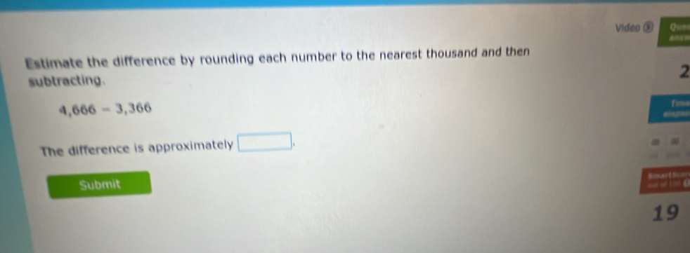 Video ® Que 
Estimate the difference by rounding each number to the nearest thousand and then 
2 
subtracting.
4,666-3,366
finse 
=== 
The difference is approximately □. 

Submit ==artS=== 
1 00 C 
19