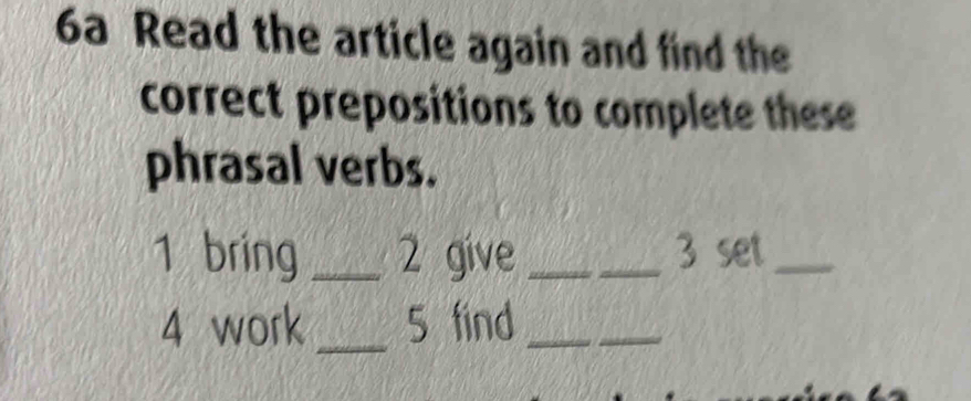 6a Read the article again and find the 
correct prepositions to complete these 
phrasal verbs. 
1 bring _2 give_ 3 set_ 
4 work _5 find_ 
_