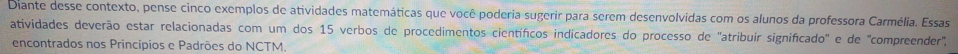 Diante desse contexto, pense cinco exemplos de atividades matemáticas que você poderia sugerir para serem desenvolvidas com os alunos da professora Carmélia. Essas 
atividades deverão estar relacionadas com um dos 15 verbos de procedimentos científicos indicadores do processo de 'atribuir significado' e de 'compreender', 
encontrados nos Princípios e Padrões do NCTM.