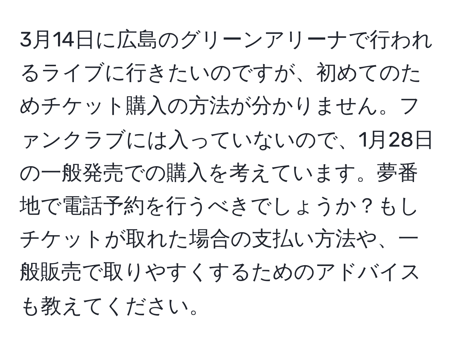 3月14日に広島のグリーンアリーナで行われるライブに行きたいのですが、初めてのためチケット購入の方法が分かりません。ファンクラブには入っていないので、1月28日の一般発売での購入を考えています。夢番地で電話予約を行うべきでしょうか？もしチケットが取れた場合の支払い方法や、一般販売で取りやすくするためのアドバイスも教えてください。