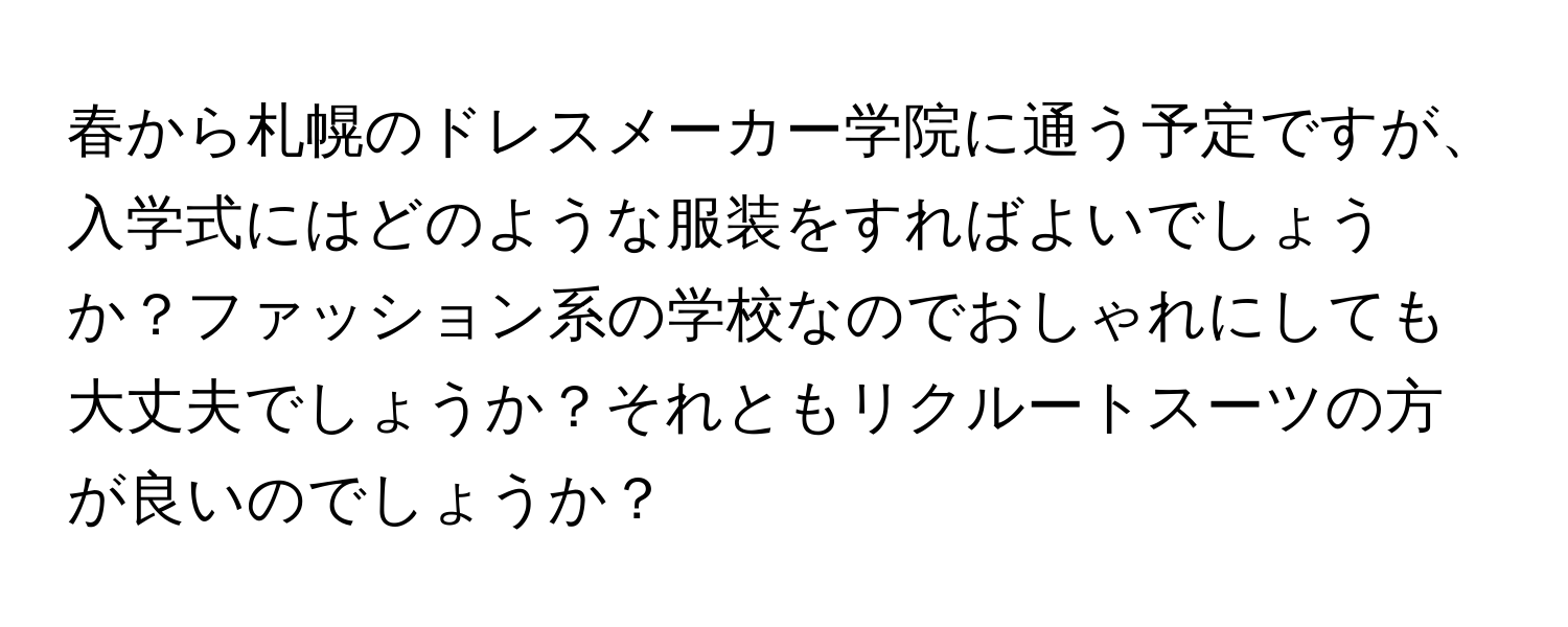 春から札幌のドレスメーカー学院に通う予定ですが、入学式にはどのような服装をすればよいでしょうか？ファッション系の学校なのでおしゃれにしても大丈夫でしょうか？それともリクルートスーツの方が良いのでしょうか？