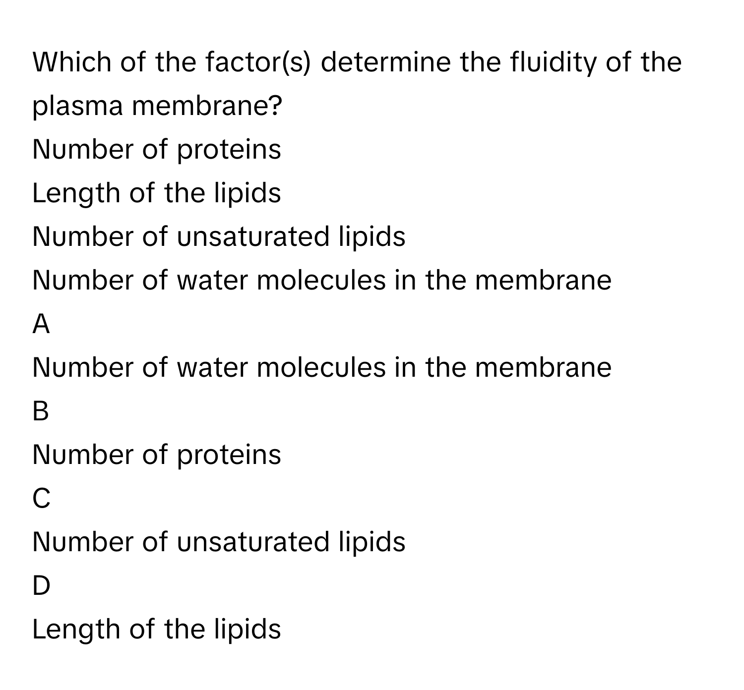 Which of the factor(s) determine the fluidity of the plasma membrane?
Number of proteins

Length of the lipids

Number of unsaturated lipids

Number of water molecules in the membrane


A  
Number of water molecules in the membrane
 


B  
Number of proteins
 


C  
Number of unsaturated lipids
 


D  
Length of the lipids