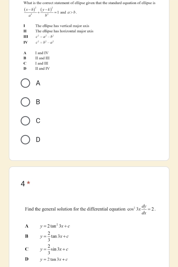 What is the correct statement of ellipse given that the standard equation of ellipse is
frac (x-h)^2a^2+frac (y-k)^2b^2=1 and a>b. 
I The ellipse has vertical major axis
I The ellipse has horizontal major axis
III c^2=a^2-b^2
IV c^2=b^2-a^2
A I and IV
B₹ II and III
C I and III
D II and IV
A
B
C
D
4*
Find the general solution for the differential equation cos^23x dy/dx =2.
A y=2tan^23x+c
B y= 2/3 tan 3x+c
C y= 2/3 sin 3x+c
D y=2tan 3x+c