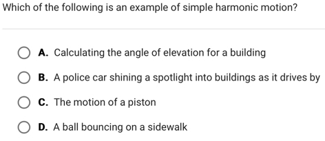 Which of the following is an example of simple harmonic motion?
A. Calculating the angle of elevation for a building
B. A police car shining a spotlight into buildings as it drives by
C. The motion of a piston
D. A ball bouncing on a sidewalk