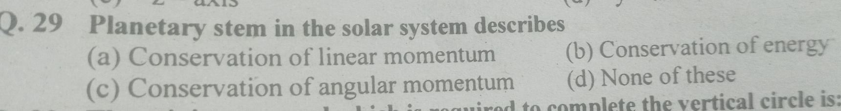 Planetary stem in the solar system describes
(a) Conservation of linear momentum (b) Conservation of energy
(c) Conservation of angular momentum (d) None of these
d to complete the vertical circle is: