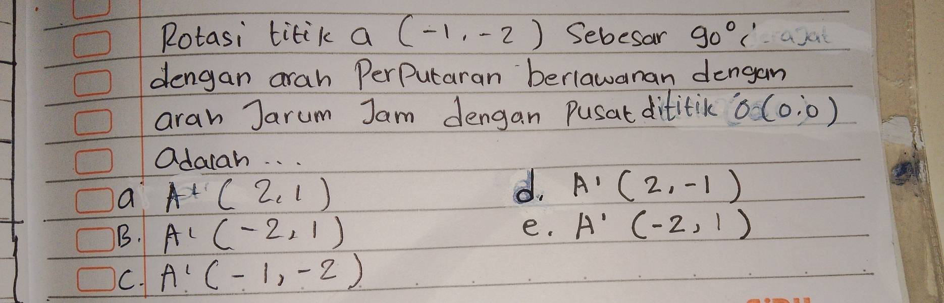 Rotasi titik a (-1,-2) Sebesar 90°C'
dengan arah PerPutaran berlawanan dengam
aran Jarum Jam dengan Pusat dititic 0(0,0)
adaiah. . .
a A'A'(2,1)
d. A'(2,-1)
B. A'(-2,1)
e. A'(-2,1)
C. A'(-1,-2)