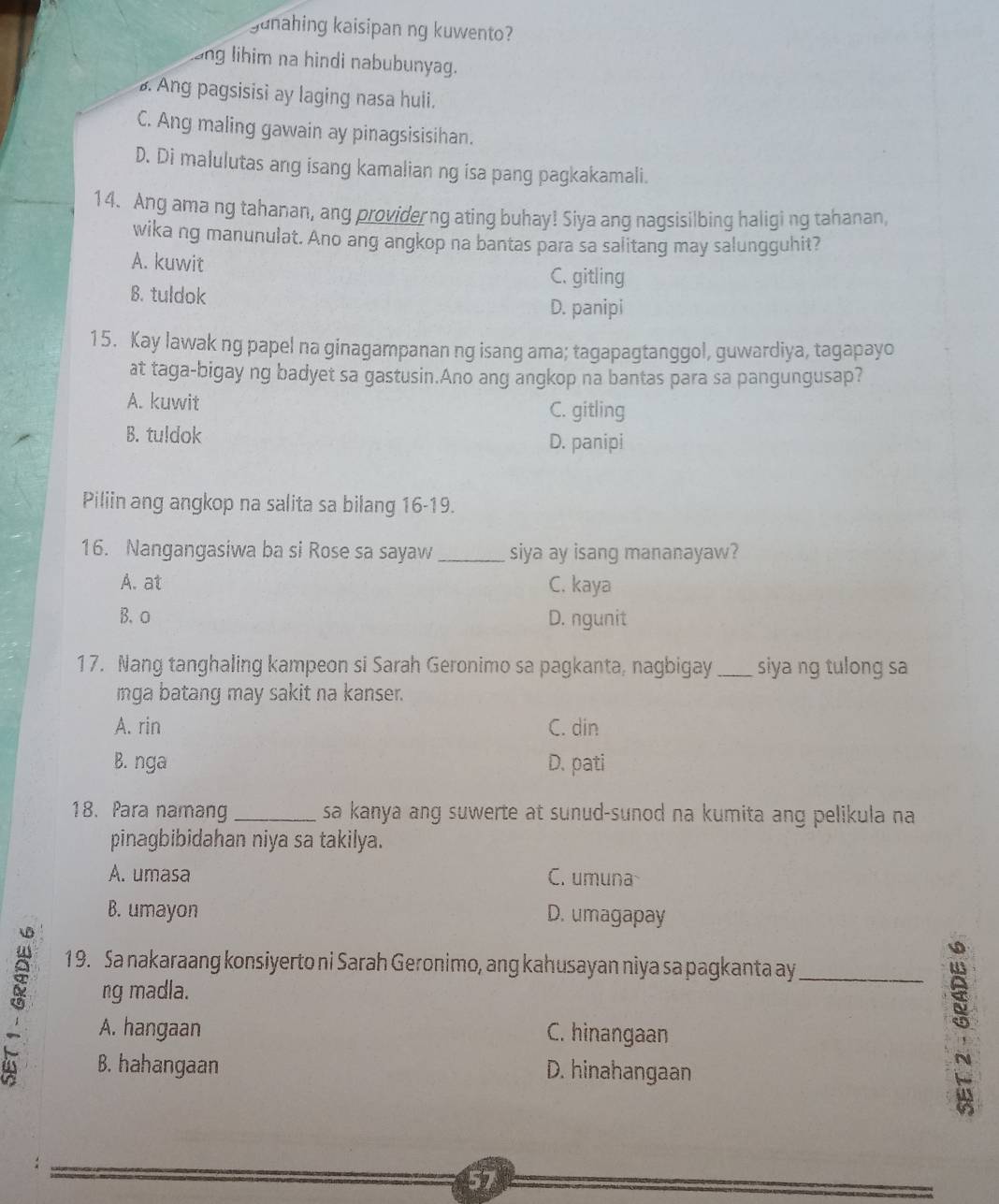 gunahing kaisipan ng kuwento?
ang lihim na hindi nabubunyag.
B. Ang pagsisisi ay laging nasa huli.
C. Ang maling gawain ay pinagsisisihan.
D. Di malulutas ang isang kamalian ng isa pang pagkakamali.
14. Ang ama ng tahanan, ang providerng ating buhay! Siya ang nagsisilbing haligi ng tahanan,
wika ng manunulat. Ano ang angkop na bantas para sa salitang may salungguhit?
A. kuwit C. gitling
B. tuldok
D. panipi
15. Kay lawak ng papel na ginagampanan ng isang ama; tagapagtanggol, guwardiya, tagapayo
at taga-bigay ng badyet sa gastusin.Ano ang angkop na bantas para sa pangungusap?
A. kuwit
C. gitling
B. tuldok D. panipi
Piliin ang angkop na salita sa bilang 16-19.
16. Nangangasiwa ba si Rose sa sayaw_ siya ay isang mananayaw?
A. at C. kaya
B.o D. ngunit
17. Nang tanghaling kampeon si Sarah Geronimo sa pagkanta, nagbigay _siya ng tulong sa
mga batang may sakit na kanser.
A. rin C. din
B. nga D. pati
18. Para namang _sa kanya ang suwerte at sunud-sunod na kumita ang pelikula na
pinagbibidahan niya sa takilya.
A. umasa C. umuna
B. umayon D. umagapay
19. Sa nakaraang konsiyerto ni Sarah Geronimo, ang kahusayan niya sa pagkanta ay_
⑤ ng madla.
A. hangaan C. hinangaan
B. hahangaan D. hinahangaan
5
57