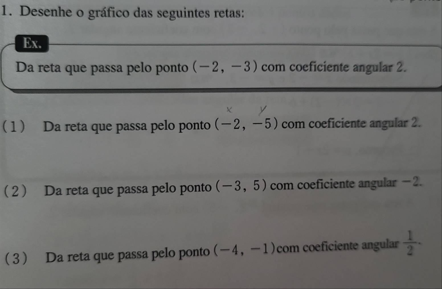 Desenhe o gráfico das seguintes retas: 
Ex. 
_ 
Da reta que passa pelo ponto (-2,-3) com coeficiente angular 2. 
1 Da reta que passa pelo ponto (-2,-5) com coeficiente angular 2. 
2 Da reta que passa pelo ponto (-3,5) com coeficiente angular -2. 
3 Da reta que passa pelo ponto (-4,-1) com coeficiente angular  1/2 .