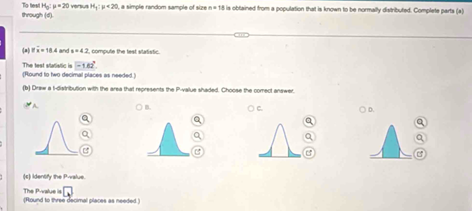 To test H_0:mu =20 versus H_1:mu <20</tex> , a simple random sample of size n=18 is obtained from a population that is known to be normally distributed. Complete parts (a)
through (d).
(a) lf overline x=18.4 and s=4.2 , compute the test statistic.
The test statistic is -1.62^7. 
(Round to two decimal places as needed.)
(b) Draw a t-distribution with the area that represents the P -value shaded. Choose the correct answer.
A
B.
C.
D.
a
C
C
(c) Identify the P -value.
The P -value is □ 
(Round to three decimal places as needed.)