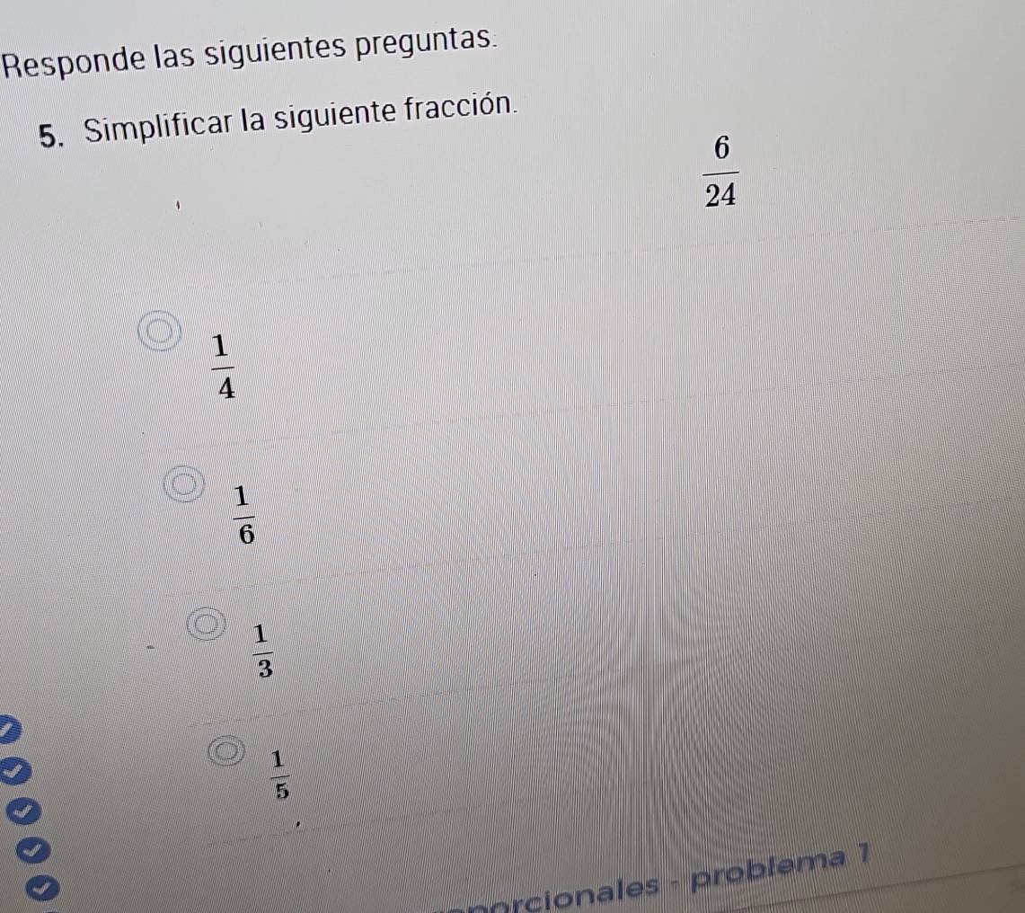 Responde las siguientes preguntas.
5. Simplificar la siguiente fracción.
 6/24 
 1/4 
 1/6 
 1/3 
 1/5 
pprcionales - problema 1