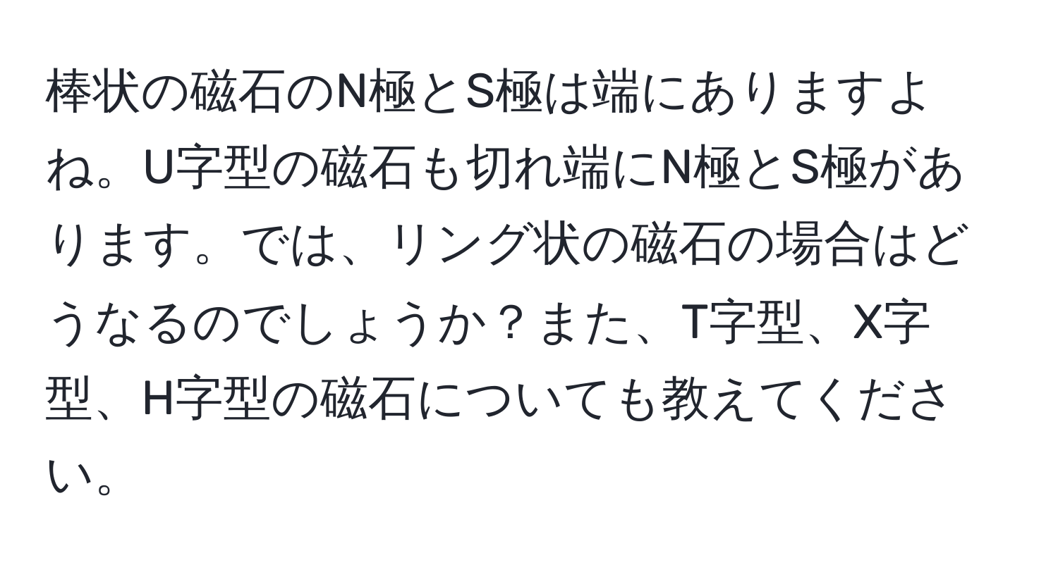 棒状の磁石のN極とS極は端にありますよね。U字型の磁石も切れ端にN極とS極があります。では、リング状の磁石の場合はどうなるのでしょうか？また、T字型、X字型、H字型の磁石についても教えてください。